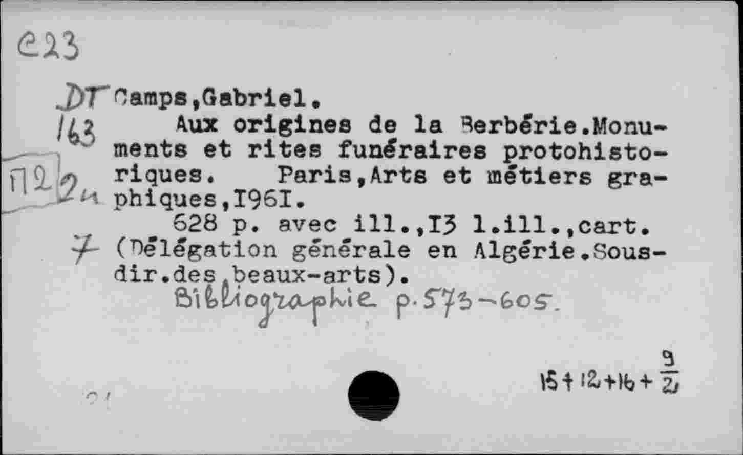 ﻿£23
jyrCamps »Gabriel.
//2 Aux origines de la Berbérie.Monuments et rites funéraires protohisto-л riques. Paris,Arts et métiers gra-/и phiques,1961.
628 p. avec ill.,ІЗ 1.ill.,cart. -A (délégation générale en Algérie.Sous-dir.des.beaux-arts).
й'і^ілоаї^июкіе. p-S'ys-'ûos’.
3
Æiiü+lb+5